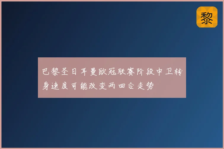 巴黎圣日耳曼欧冠联赛阶段中卫转身速度可能改变两回合走势