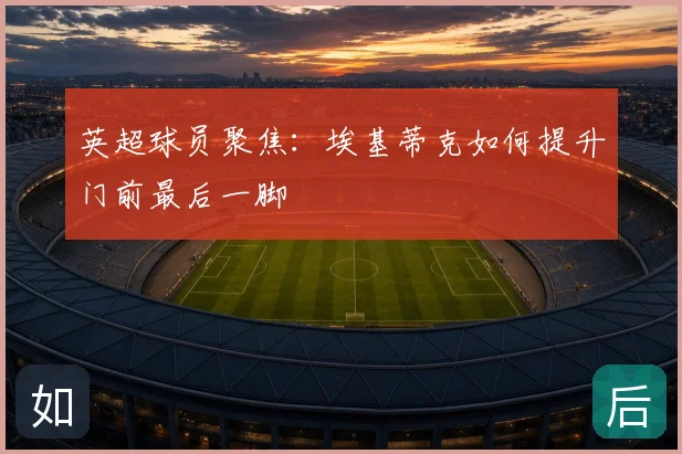 英超球员聚焦：埃基蒂克如何提升门前最后一脚