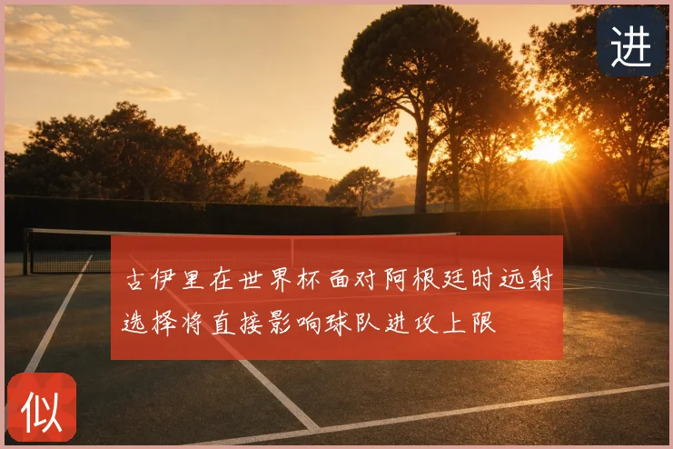 古伊里在世界杯面对阿根廷时远射选择将直接影响球队进攻上限