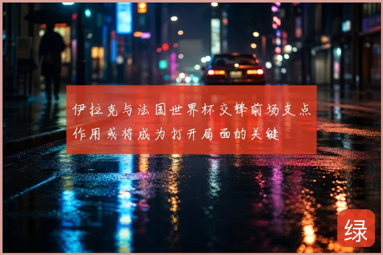 伊拉克与法国世界杯交锋前场支点作用或将成为打开局面的关键
