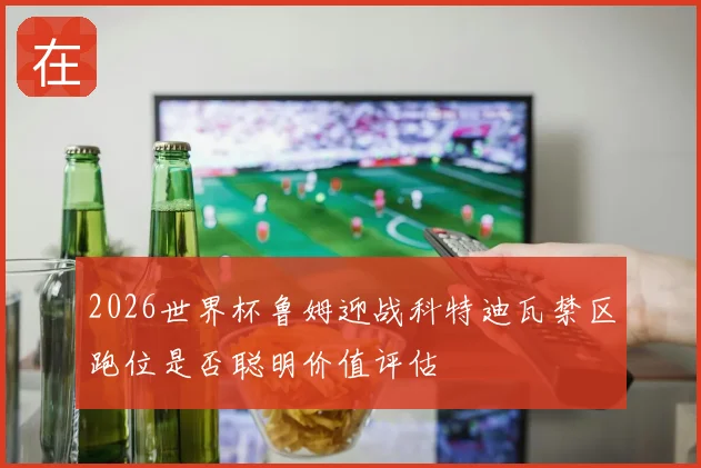 2026世界杯鲁姆迎战科特迪瓦禁区跑位是否聪明价值评估